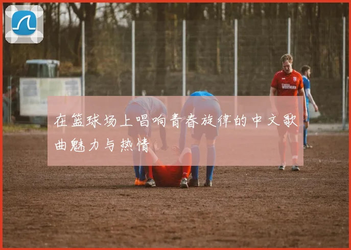 在篮球场上唱响青春旋律的中文歌曲魅力与热情