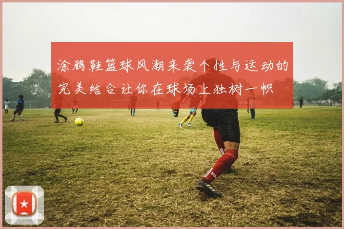 涂鸦鞋篮球风潮来袭个性与运动的完美结合让你在球场上独树一帜