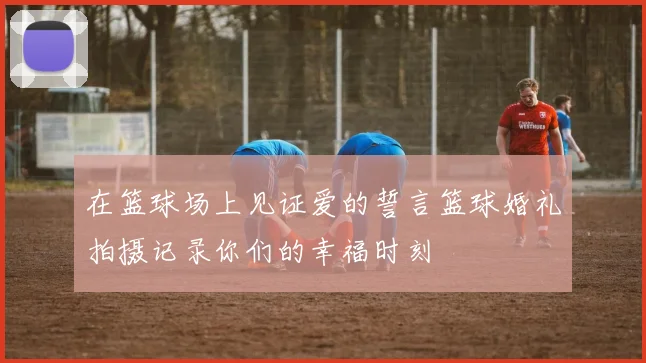 在篮球场上见证爱的誓言篮球婚礼拍摄记录你们的幸福时刻