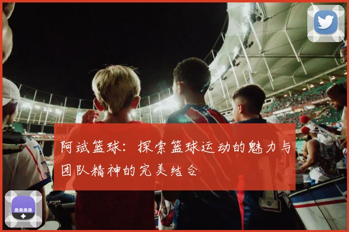 阿斌篮球：探索篮球运动的魅力与团队精神的完美结合