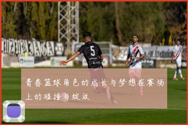 青春篮球角色的成长与梦想在赛场上的碰撞与绽放