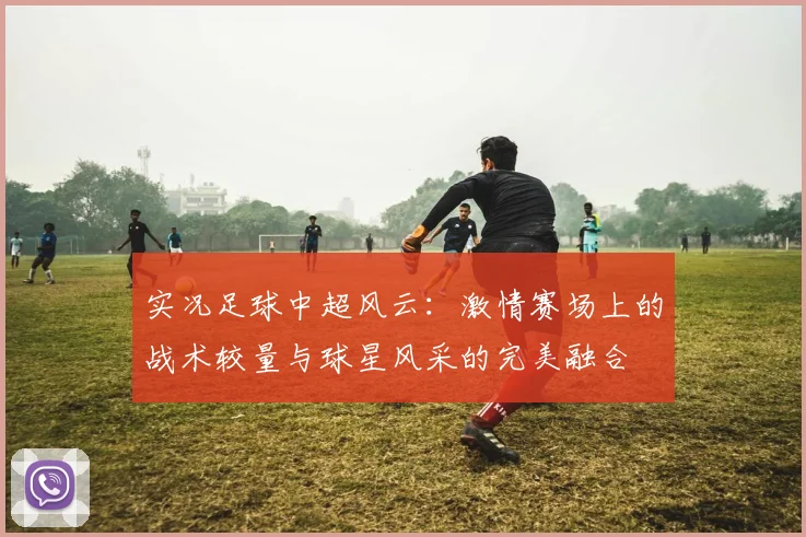 实况足球中超风云：激情赛场上的战术较量与球星风采的完美融合
