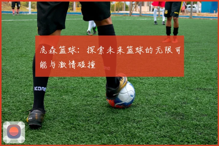 虎森篮球：探索未来篮球的无限可能与激情碰撞