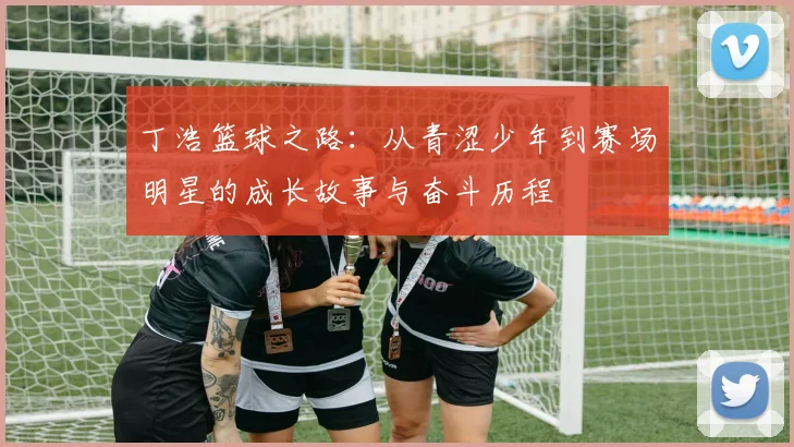 丁浩篮球之路：从青涩少年到赛场明星的成长故事与奋斗历程