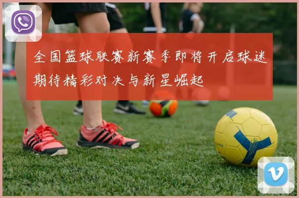 全国篮球联赛新赛季即将开启球迷期待精彩对决与新星崛起