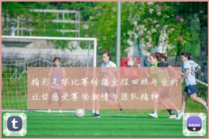精彩足球比赛转播全程回顾与分析让你感受赛场激情与团队精神