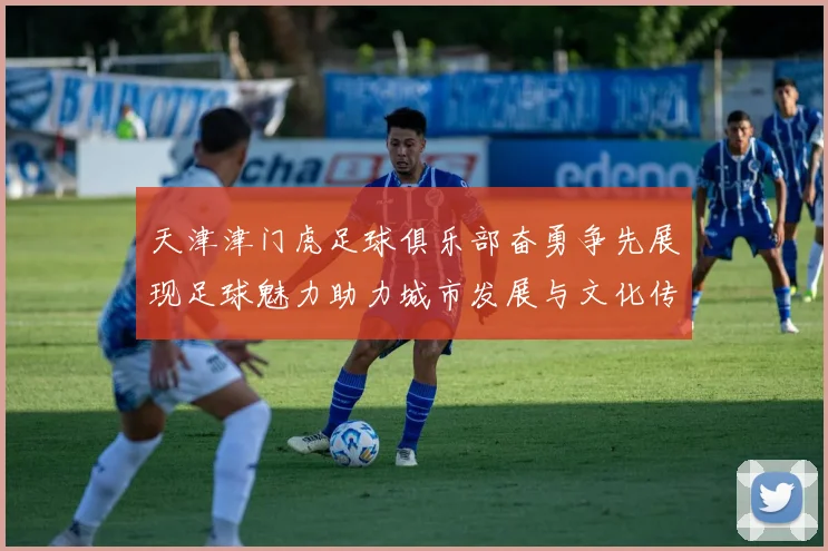 天津津门虎足球俱乐部奋勇争先展现足球魅力助力城市发展与文化传承