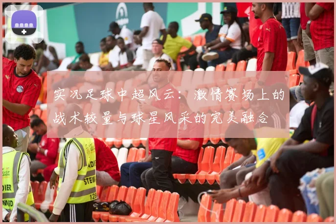 实况足球中超风云：激情赛场上的战术较量与球星风采的完美融合