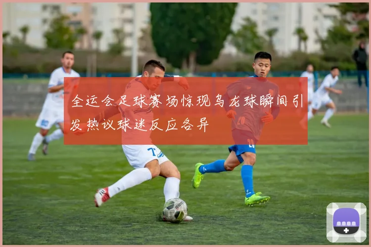 全运会足球赛场惊现乌龙球瞬间引发热议球迷反应各异