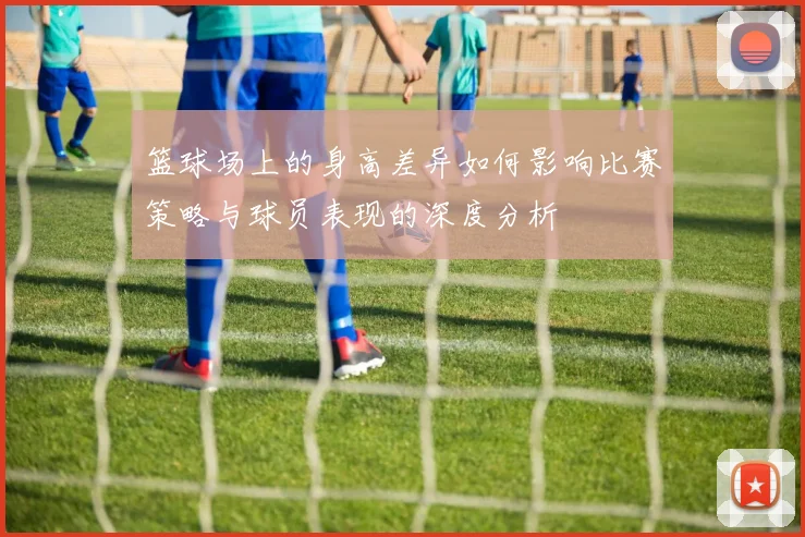 篮球场上的身高差异如何影响比赛策略与球员表现的深度分析