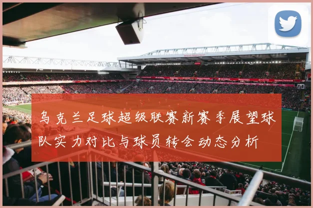 乌克兰足球超级联赛新赛季展望球队实力对比与球员转会动态分析