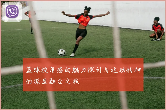 篮球棱角感的魅力探讨与运动精神的深度融合之旅